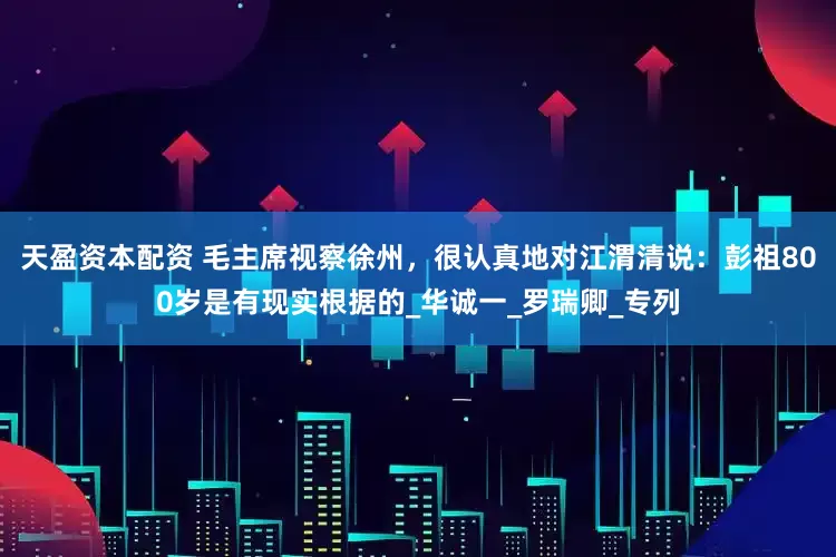 天盈资本配资 毛主席视察徐州，很认真地对江渭清说：彭祖800岁是有现实根据的_华诚一_罗瑞卿_专列