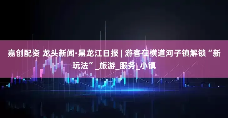 嘉创配资 龙头新闻·黑龙江日报 | 游客在横道河子镇解锁“新玩法”_旅游_服务_小镇