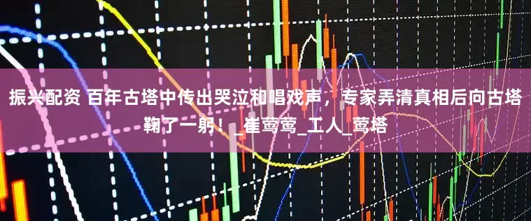 振兴配资 百年古塔中传出哭泣和唱戏声，专家弄清真相后向古塔鞠了一躬！_崔莺莺_工人_莺塔