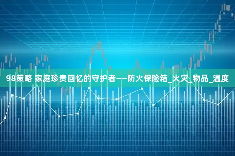 98策略 家庭珍贵回忆的守护者——防火保险箱_火灾_物品_温度