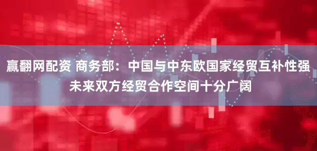 赢翻网配资 商务部：中国与中东欧国家经贸互补性强 未来双方经贸合作空间十分广阔