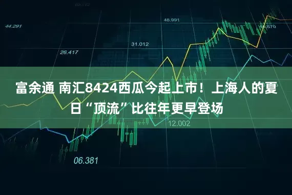 富余通 南汇8424西瓜今起上市！上海人的夏日“顶流”比往年更早登场