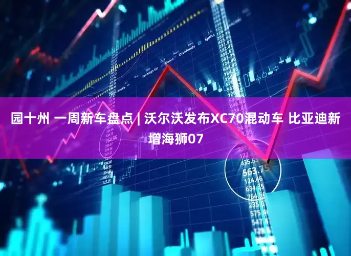 园十州 一周新车盘点 | 沃尔沃发布XC70混动车 比亚迪新增海狮07
