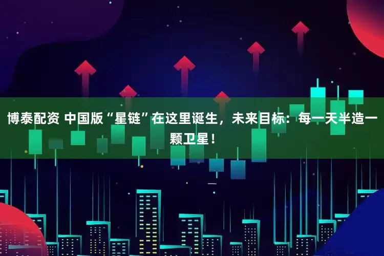博泰配资 中国版“星链”在这里诞生，未来目标：每一天半造一颗卫星！