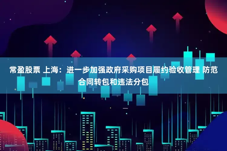 常盈股票 上海：进一步加强政府采购项目履约验收管理 防范合同转包和违法分包