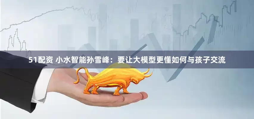 51配资 小水智能孙雪峰：要让大模型更懂如何与孩子交流