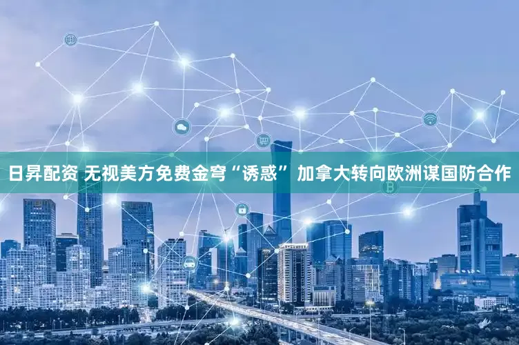 日昇配资 无视美方免费金穹“诱惑” 加拿大转向欧洲谋国防合作