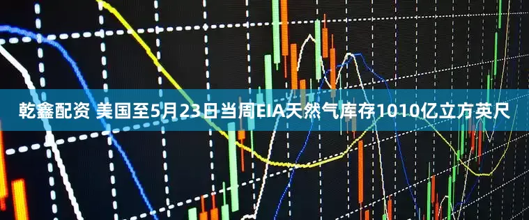 乾鑫配资 美国至5月23日当周EIA天然气库存1010亿立方英尺