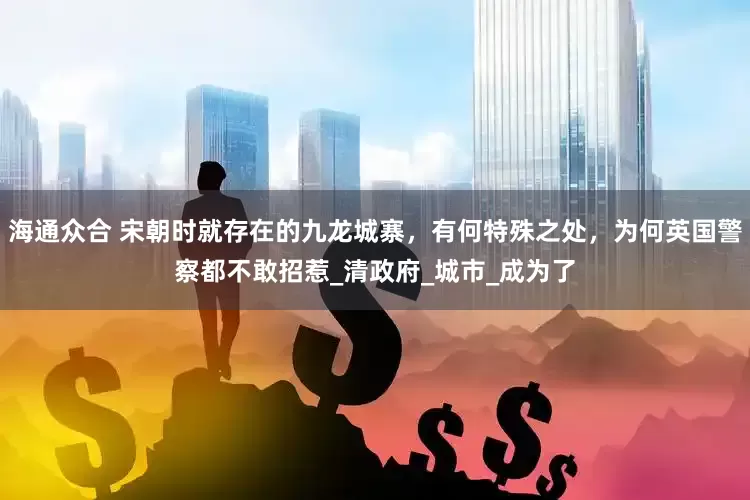 海通众合 宋朝时就存在的九龙城寨，有何特殊之处，为何英国警察都不敢招惹_清政府_城市_成为了