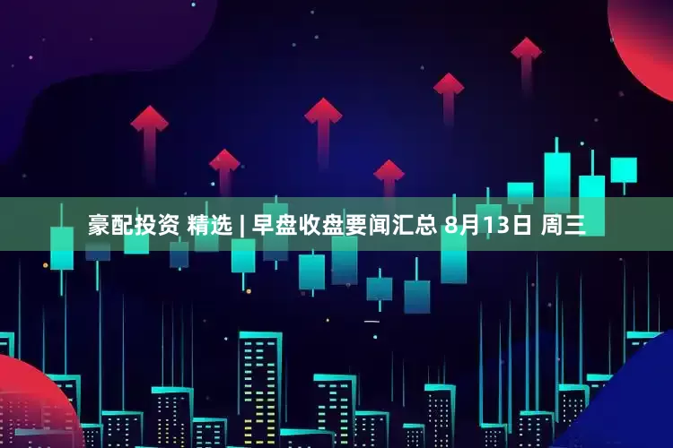 豪配投资 精选 | 早盘收盘要闻汇总 8月13日 周三