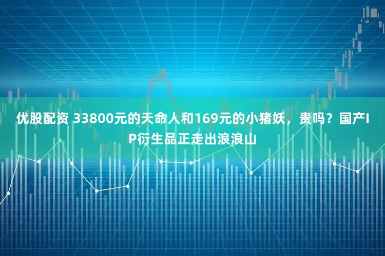 优股配资 33800元的天命人和169元的小猪妖，贵吗？国产IP衍生品正走出浪浪山