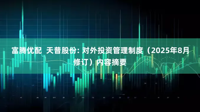 富腾优配  天普股份: 对外投资管理制度（2025年8月修订）内容摘要