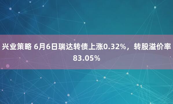 兴业策略 6月6日瑞达转债上涨0.32%，转股溢价率83.05%