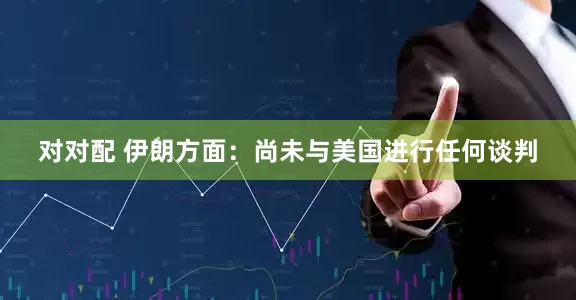 对对配 伊朗方面：尚未与美国进行任何谈判