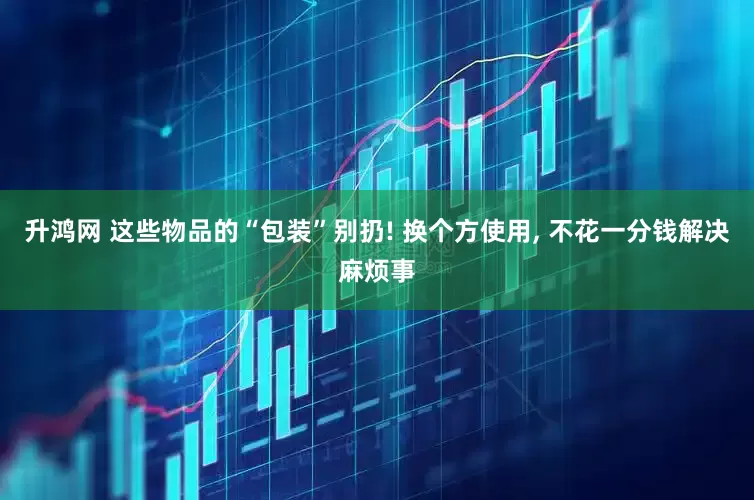 升鸿网 这些物品的“包装”别扔! 换个方使用, 不花一分钱解决麻烦事