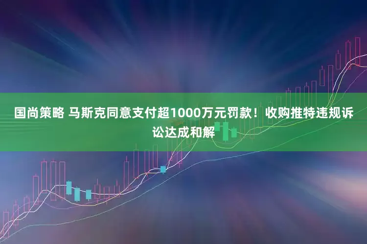 国尚策略 马斯克同意支付超1000万元罚款！收购推特违规诉讼达成和解